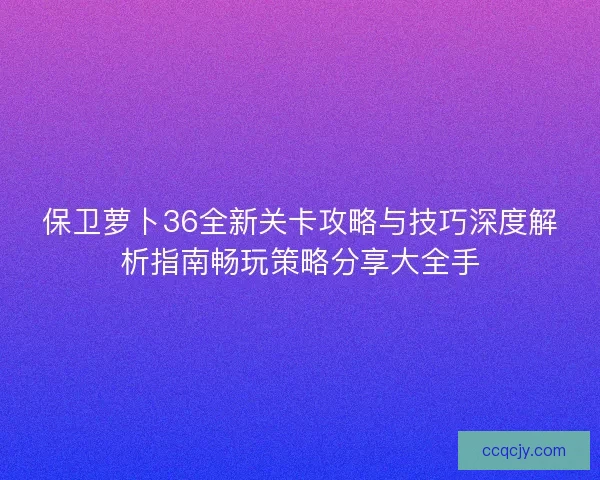 保卫萝卜36全新关卡攻略与技巧深度解析指南畅玩策略分享大全手